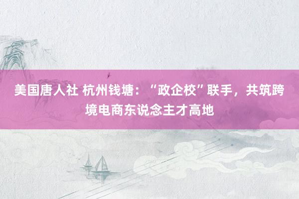 美国唐人社 杭州钱塘：“政企校”联手，共筑跨境电商东说念主才高地