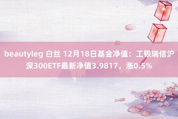 beautyleg 白丝 12月18日基金净值：工银瑞信沪深300ETF最新净值3.9817，涨0.5%