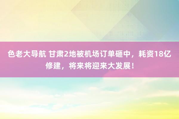 色老大导航 甘肃2地被机场订单砸中，耗资18亿修建，将来将迎来大发展！