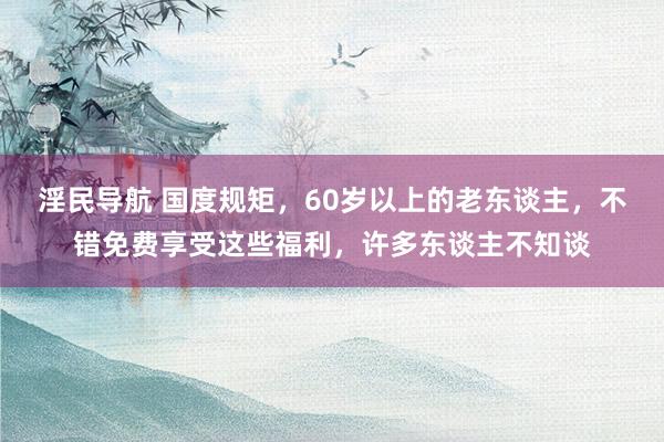 淫民导航 国度规矩，60岁以上的老东谈主，不错免费享受这些福利，许多东谈主不知谈