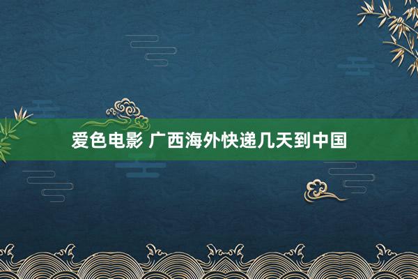 爱色电影 广西海外快递几天到中国