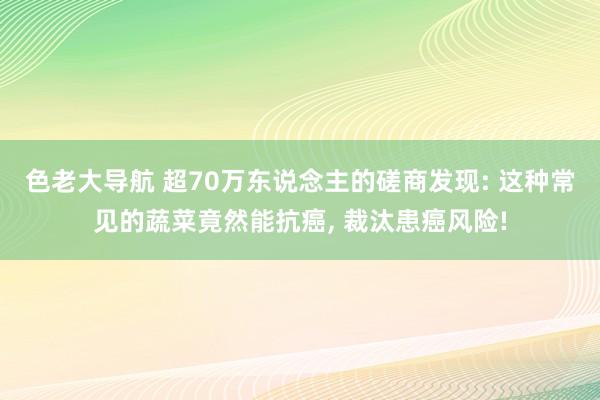 色老大导航 超70万东说念主的磋商发现: 这种常见的蔬菜竟然能抗癌， 裁汰患癌风险!