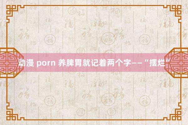 动漫 porn 养脾胃就记着两个字——“摆烂”