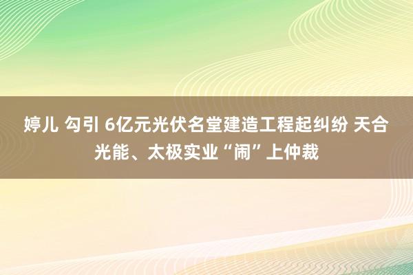 婷儿 勾引 6亿元光伏名堂建造工程起纠纷 天合光能、太极实业“闹”上仲裁