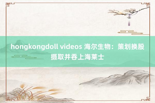 hongkongdoll videos 海尔生物：策划换股摄取并吞上海莱士