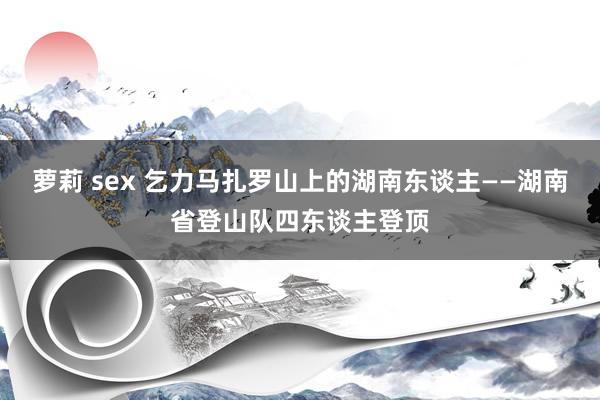 萝莉 sex 乞力马扎罗山上的湖南东谈主——湖南省登山队四东谈主登顶