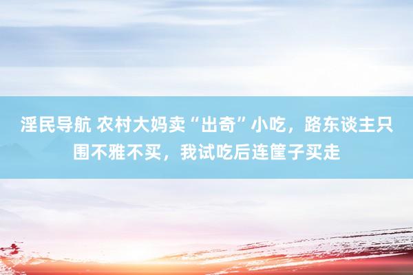 淫民导航 农村大妈卖“出奇”小吃，路东谈主只围不雅不买，我试吃后连筐子买走