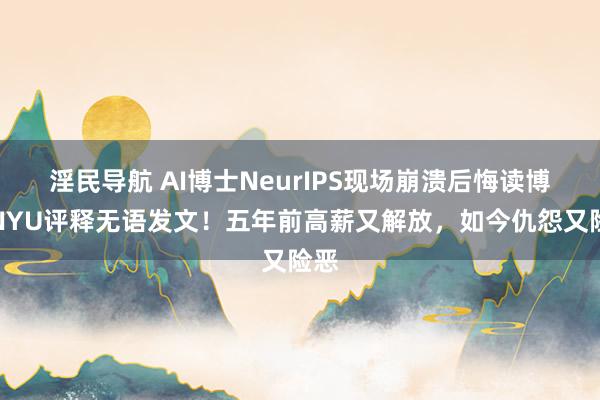 淫民导航 AI博士NeurIPS现场崩溃后悔读博，NYU评释无语发文！五年前高薪又解放，如今仇怨又险恶