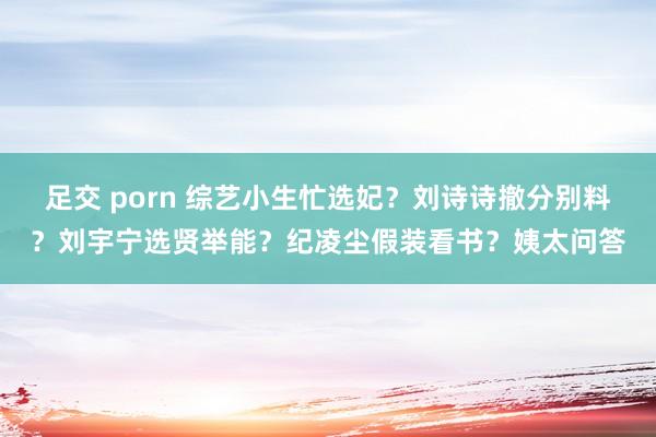 足交 porn 综艺小生忙选妃？刘诗诗撤分别料？刘宇宁选贤举能？纪凌尘假装看书？姨太问答