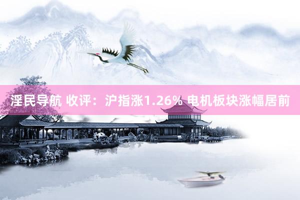 淫民导航 收评：沪指涨1.26% 电机板块涨幅居前