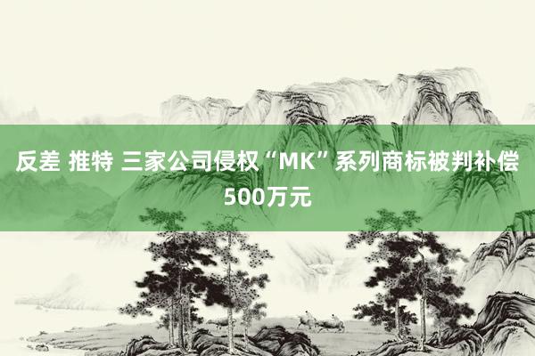 反差 推特 三家公司侵权“MK”系列商标被判补偿500万元