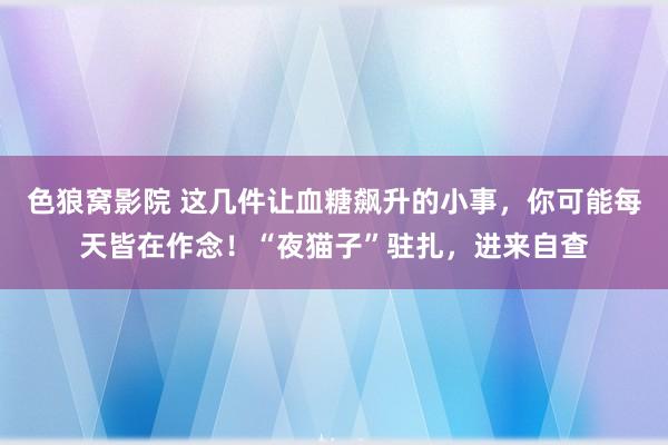 色狼窝影院 这几件让血糖飙升的小事，你可能每天皆在作念！“夜猫子”驻扎，进来自查