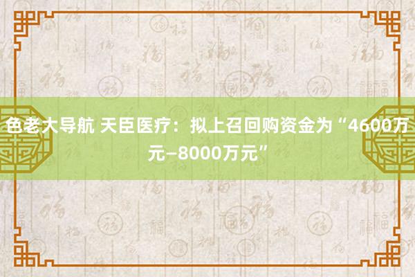 色老大导航 天臣医疗：拟上召回购资金为“4600万元—8000万元”