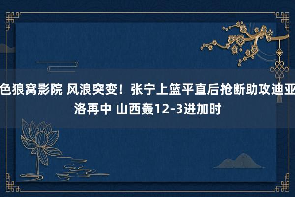 色狼窝影院 风浪突变！张宁上篮平直后抢断助攻迪亚洛再中 山西轰12-3进加时