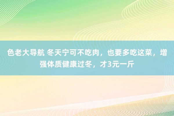 色老大导航 冬天宁可不吃肉，也要多吃这菜，增强体质健康过冬，才3元一斤