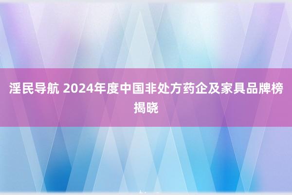 淫民导航 2024年度中国非处方药企及家具品牌榜揭晓