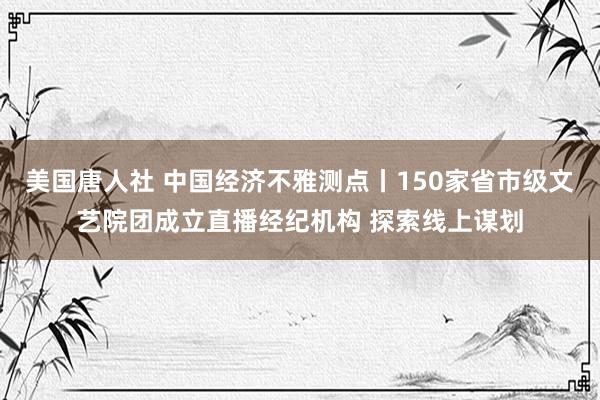 美国唐人社 中国经济不雅测点丨150家省市级文艺院团成立直播经纪机构 探索线上谋划