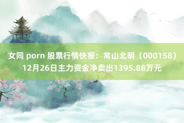 女同 porn 股票行情快报：常山北明（000158）12月26日主力资金净卖出1395.88万元