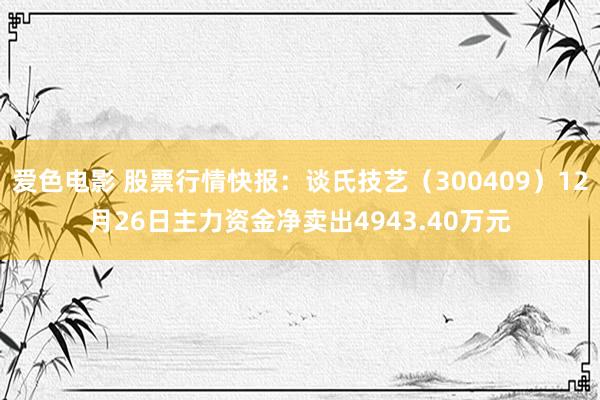 爱色电影 股票行情快报：谈氏技艺（300409）12月26日主力资金净卖出4943.40万元