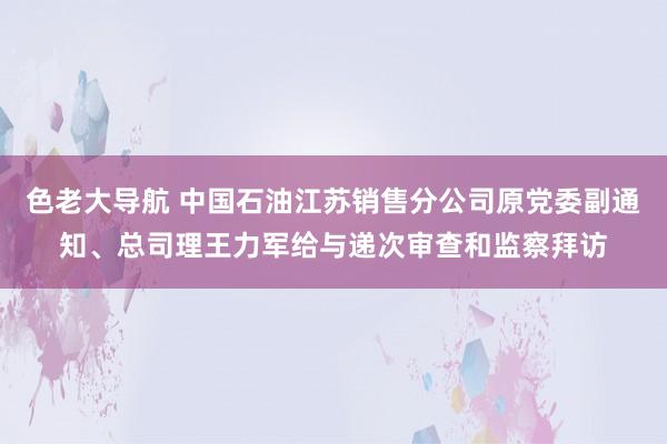 色老大导航 中国石油江苏销售分公司原党委副通知、总司理王力军给与递次审查和监察拜访