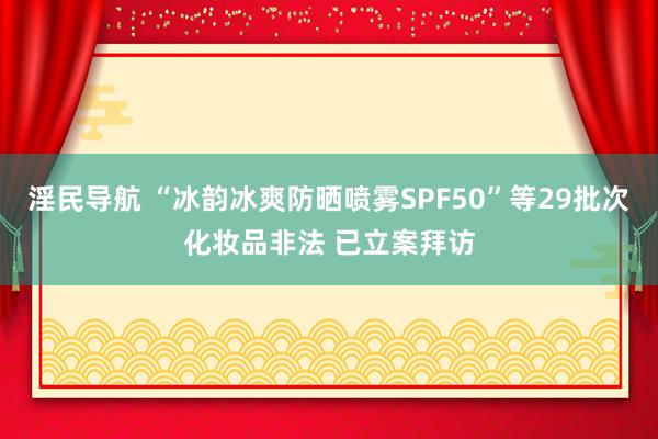 淫民导航 “冰韵冰爽防晒喷雾SPF50”等29批次化妆品非法 已立案拜访