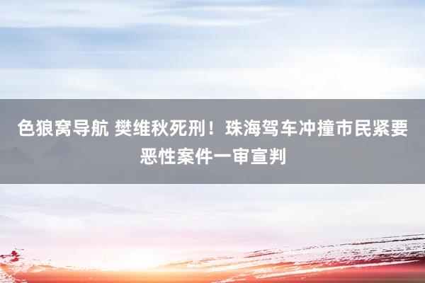 色狼窝导航 樊维秋死刑！珠海驾车冲撞市民紧要恶性案件一审宣判