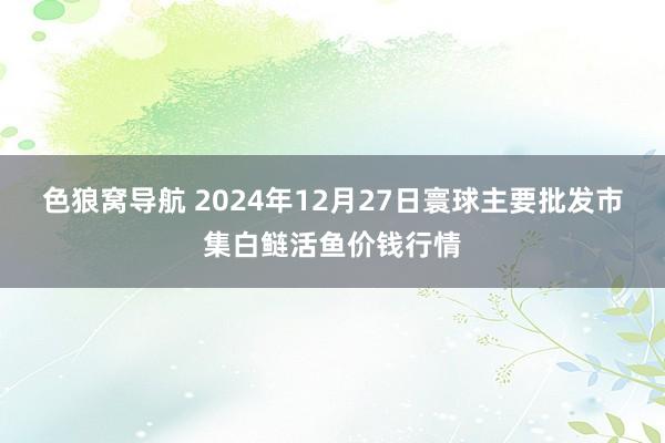 色狼窝导航 2024年12月27日寰球主要批发市集白鲢活鱼价钱行情