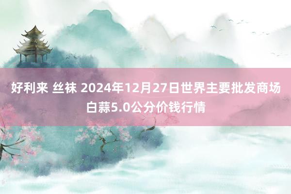 好利来 丝袜 2024年12月27日世界主要批发商场白蒜5.0公分价钱行情