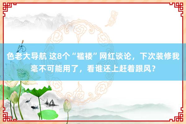 色老大导航 这8个“褴褛”网红谈论，下次装修我毫不可能用了，看谁还上赶着跟风？