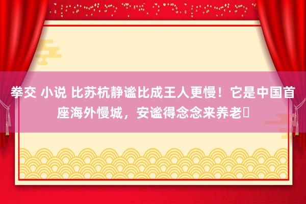 拳交 小说 比苏杭静谧比成王人更慢！它是中国首座海外慢城，安谧得念念来养老​