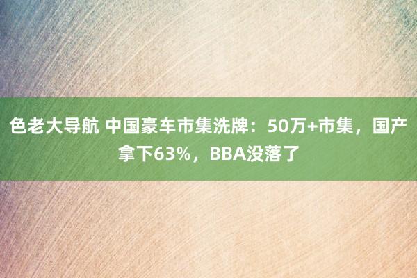 色老大导航 中国豪车市集洗牌：50万+市集，国产拿下63%，BBA没落了