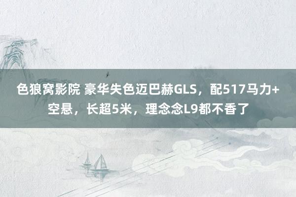 色狼窝影院 豪华失色迈巴赫GLS，配517马力+空悬，长超5米，理念念L9都不香了