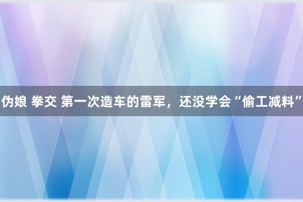 伪娘 拳交 第一次造车的雷军，还没学会“偷工减料”