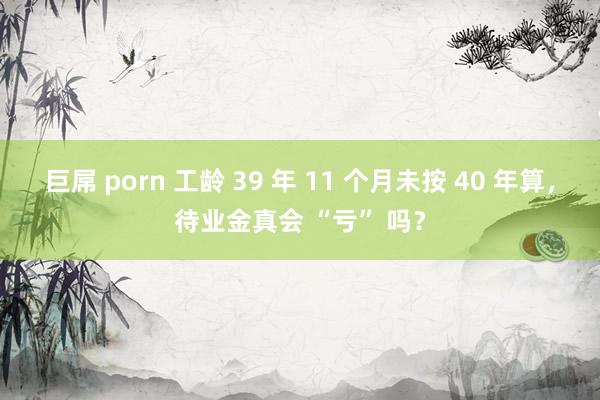 巨屌 porn 工龄 39 年 11 个月未按 40 年算，待业金真会 “亏” 吗？