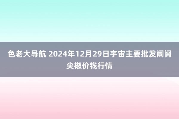 色老大导航 2024年12月29日宇宙主要批发阛阓尖椒价钱行情