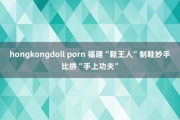 hongkongdoll porn 福建“鞋王人”制鞋妙手比拼“手上功夫”