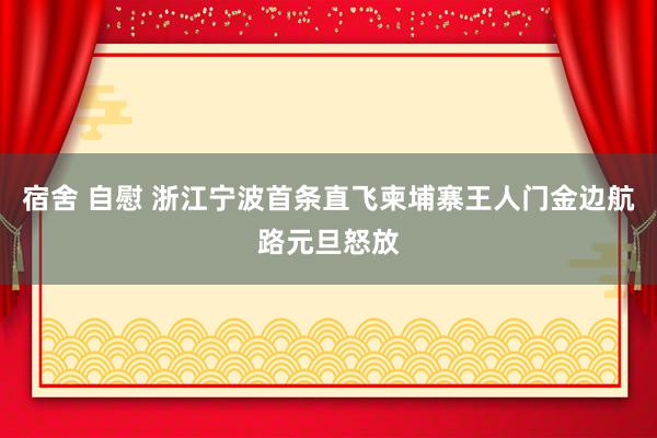 宿舍 自慰 浙江宁波首条直飞柬埔寨王人门金边航路元旦怒放