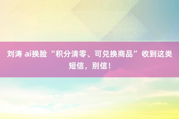 刘涛 ai换脸 “积分清零、可兑换商品” 收到这类短信，别信！