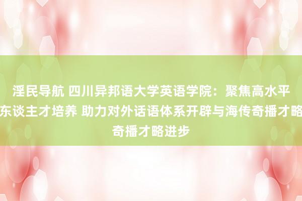 淫民导航 四川异邦语大学英语学院：聚焦高水平英语东谈主才培养 助力对外话语体系开辟与海传奇播才略进步