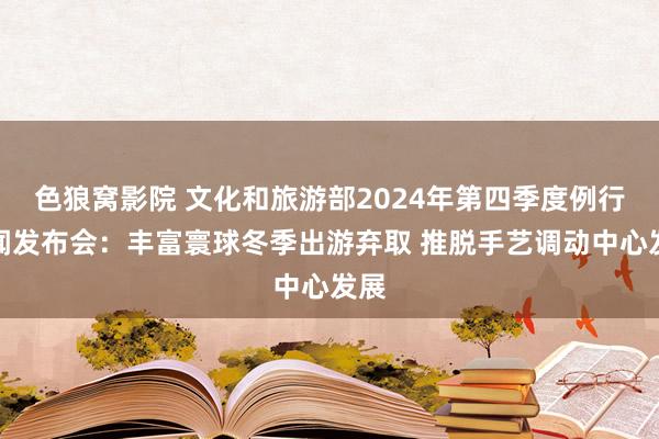 色狼窝影院 文化和旅游部2024年第四季度例行新闻发布会：丰富寰球冬季出游弃取 推脱手艺调动中心发展