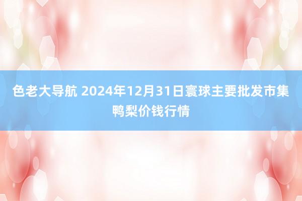 色老大导航 2024年12月31日寰球主要批发市集鸭梨价钱行情