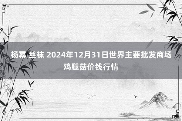 杨幂 丝袜 2024年12月31日世界主要批发商场鸡腿菇价钱行情