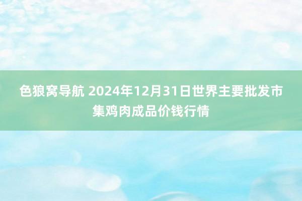 色狼窝导航 2024年12月31日世界主要批发市集鸡肉成品价钱行情