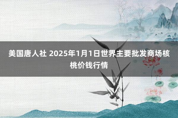 美国唐人社 2025年1月1日世界主要批发商场核桃价钱行情