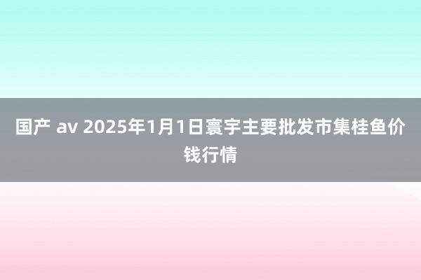 国产 av 2025年1月1日寰宇主要批发市集桂鱼价钱行情