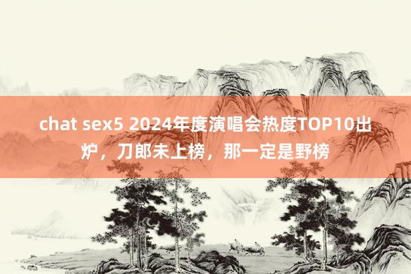 chat sex5 2024年度演唱会热度TOP10出炉，刀郎未上榜，那一定是野榜