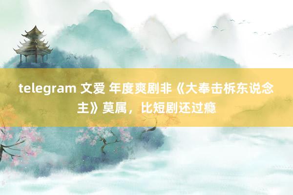 telegram 文爱 年度爽剧非《大奉击柝东说念主》莫属，比短剧还过瘾