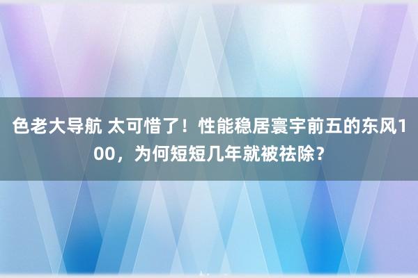 色老大导航 太可惜了！性能稳居寰宇前五的东风100，为何短短几年就被祛除？