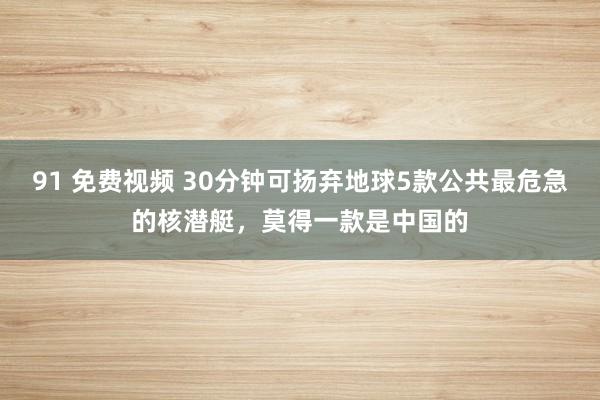 91 免费视频 30分钟可扬弃地球5款公共最危急的核潜艇，莫得一款是中国的