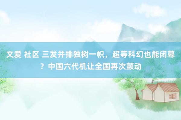 文爱 社区 三发并排独树一帜，超等科幻也能闭幕？中国六代机让全国再次颤动